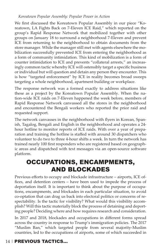 Koreatoron Popular Assembly: Popular Power in Action We first discussed the Koreatown Popular Assembly in our piece “Ko- reatown, LA Fights Back on 7-Eleven ICE Raid,” which reported on the group’s Rapid Response Network that mobilized together with other groups on January 18 to surround a neighborhood 7-Eleven and prevent ICE from returning to the neighborhood to obtain documents from the store manager. While the manager still met with agents elsewhere the mo- bilization successfully prevented ICE from entering the neighborhood as a form of community intimidation. This kind of mabilization is a form of counter intimidation to ICE and prevents “collateral arrests,” an increas- ingly common tactic whereby ICE will ostensibly target a specific business orindividual but will question and detain any person they encounter. This is how “targeted enforcement” by ICE in reality becomes broad sweeps targeting a whole neighborhood, apartment building or workplace. ‘The response network was a formed exactly to address situations like these as a project by the Koreatown Popular Assembly. When the na- tion-wide ICE raids on 7-Eleven happened the week before, members of Rapid Response Network canvassed all the stores in the neighborhood and encountered the Bengali workers who reported the prior raid and requested support. ‘The network canvasses in the neighborhood with flyers in Korean, Span- ish, Tagalog, Bengali and English in the neighborhood and operates a 24- hour hotline to monitor reports of ICE raids. With over a year of prepa- ration and training the hotline is staffed with around 30 dispatchers who volunteer to do two to three 4-hour shifts a week. In turn the network has trained nearly 100 first responders who are registered based on geograph- ic areas and dispatched with text messages via an open-source software platform. OCCUPATIONS, ENCAMPMENTS, AND BLOCKADES Previous efforts to occupy and blockade infrastructure - airports, ICE of- fices, and detention centers ~ have been used to impede the process of deportation itself. It is important to think about the purpose of occupa- tions, encampments, and blockades in each particular situation, to avoid co-optation that can drag us back into electoral politics or concerns of re- spectability. Is the tactic for visibility? What would this visibility accom- plish? Wil this tactic materially block the process of detaining and deport- ing people? Deciding where and how requires research and consideration. In 2017 and 2018, blockades and occupations in different forms spread across the country in response to Trump’s immigration policies. The 2017 “Muslim Ban,” which targeted people from several majority-Muslim countries, led to the occupations of airports, some of which succeeded in 14 | PREVIOUS TACTICS...